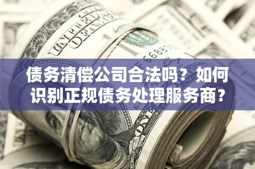 武汉债务清偿公司合法吗？如何识别正规债务处理服务商？