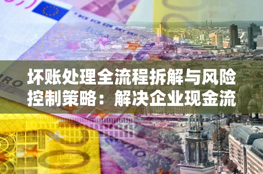 武汉坏账处理全流程拆解与风险控制策略：解决企业现金流顽疾的实战指南