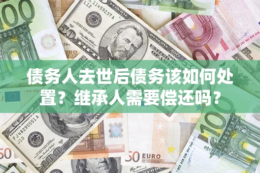 武汉债务人去世后债务该如何处置？继承人需要偿还吗？