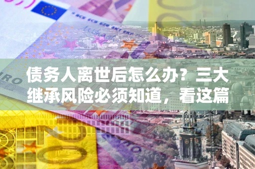 武汉债务人离世后怎么办？三大继承风险必须知道，看这篇就够了